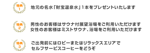 地元の名水財宝温泉水1本プレゼント。男性のお客様はサウナ付展望浴場をご利用いただけます。ご出発前にはロビーまたはリラックスエリアでセルフサービスコーヒーをどうぞ。